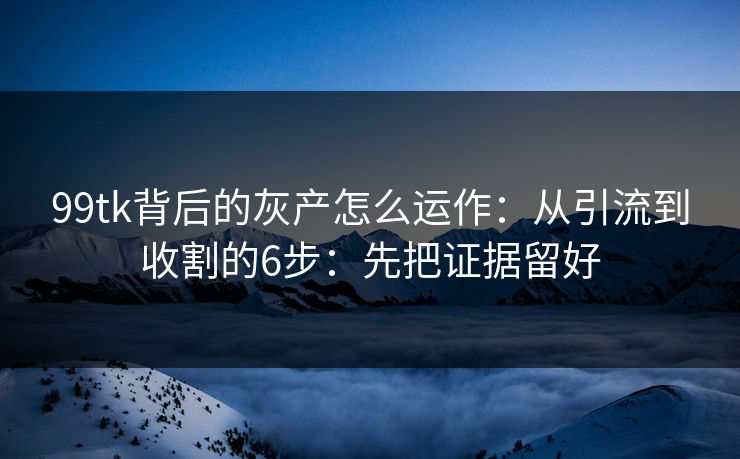 99tk背后的灰产怎么运作：从引流到收割的6步：先把证据留好