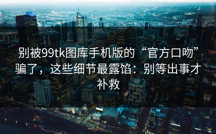 别被99tk图库手机版的“官方口吻”骗了，这些细节最露馅：别等出事才补救
