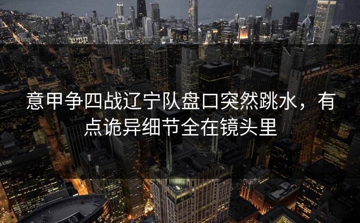 意甲争四战辽宁队盘口突然跳水，有点诡异细节全在镜头里