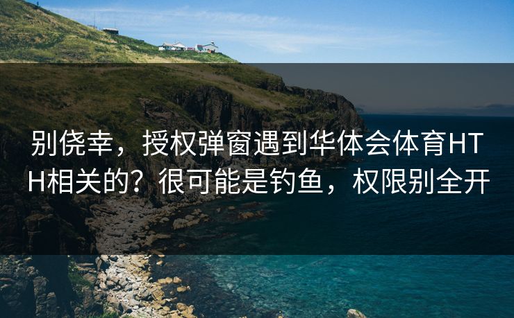 别侥幸，授权弹窗遇到华体会体育HTH相关的？很可能是钓鱼，权限别全开