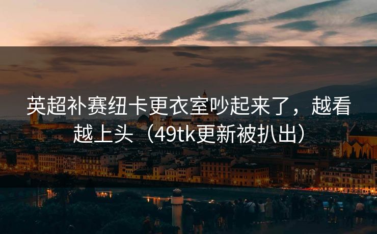 英超补赛纽卡更衣室吵起来了，越看越上头（49tk更新被扒出）
