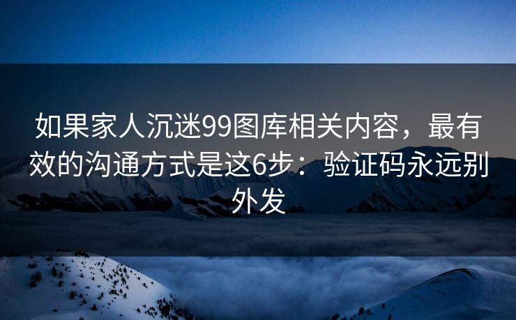 如果家人沉迷99图库相关内容，最有效的沟通方式是这6步：验证码永远别外发