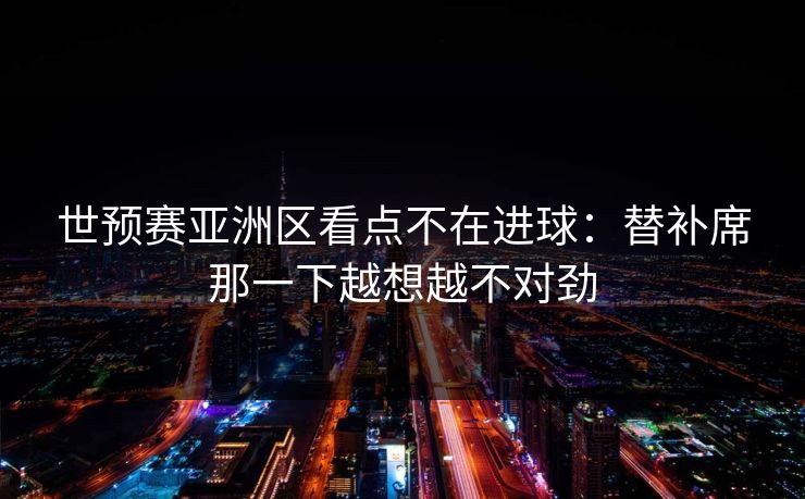 世预赛亚洲区看点不在进球：替补席那一下越想越不对劲