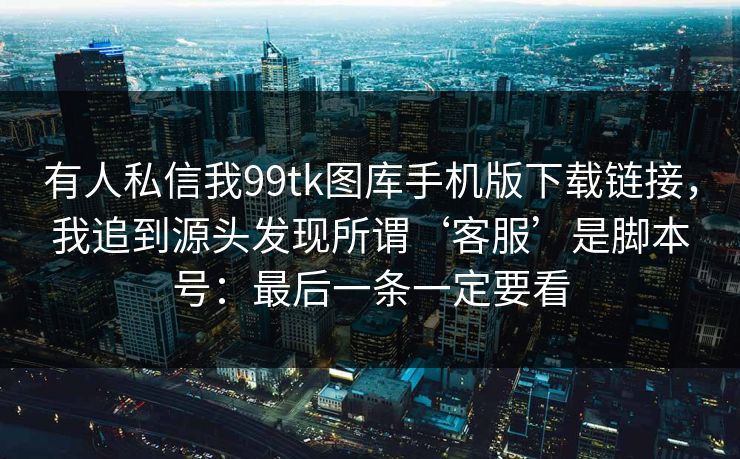 有人私信我99tk图库手机版下载链接，我追到源头发现所谓‘客服’是脚本号：最后一条一定要看