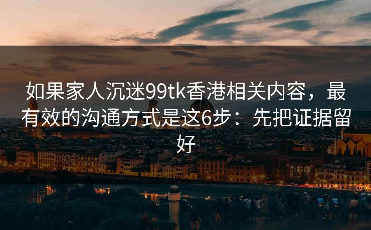 如果家人沉迷99tk香港相关内容，最有效的沟通方式是这6步：先把证据留好