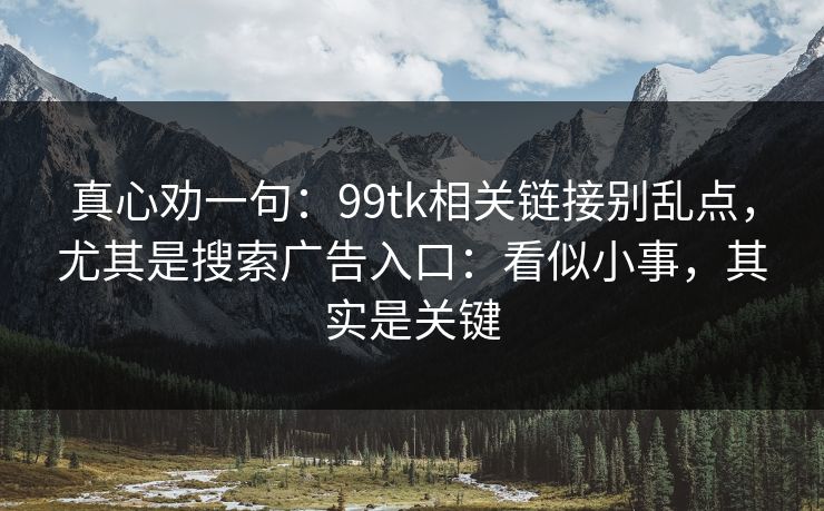真心劝一句：99tk相关链接别乱点，尤其是搜索广告入口：看似小事，其实是关键