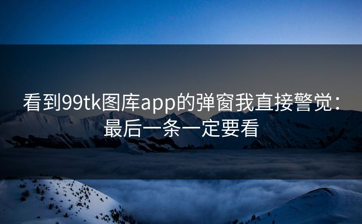 看到99tk图库app的弹窗我直接警觉：最后一条一定要看
