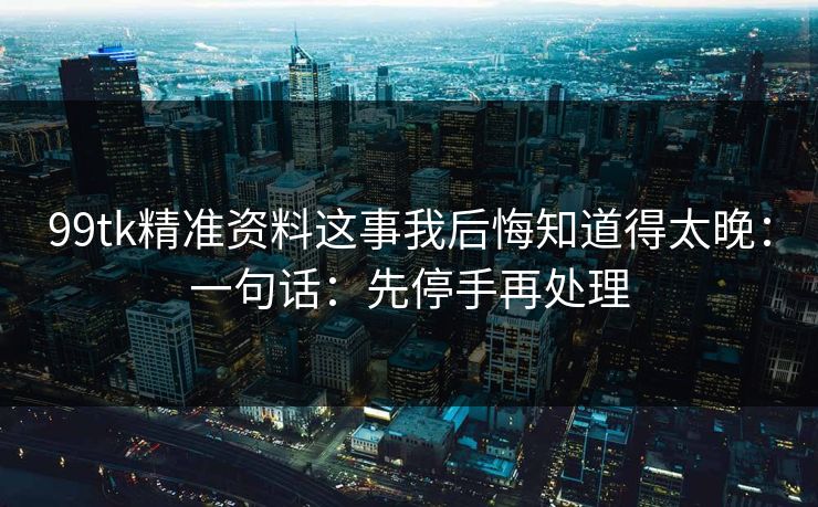 99tk精准资料这事我后悔知道得太晚：一句话：先停手再处理