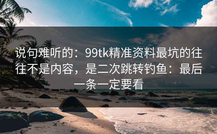 说句难听的：99tk精准资料最坑的往往不是内容，是二次跳转钓鱼：最后一条一定要看