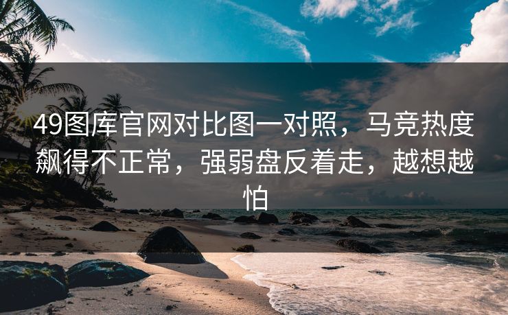 49图库官网对比图一对照，马竞热度飙得不正常，强弱盘反着走，越想越怕