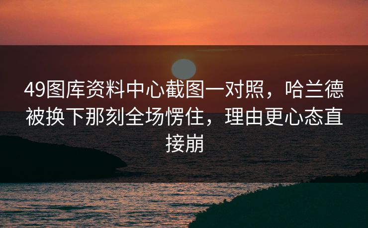 49图库资料中心截图一对照，哈兰德被换下那刻全场愣住，理由更心态直接崩