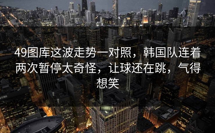 49图库这波走势一对照，韩国队连着两次暂停太奇怪，让球还在跳，气得想笑
