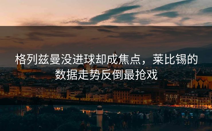 格列兹曼没进球却成焦点，莱比锡的数据走势反倒最抢戏