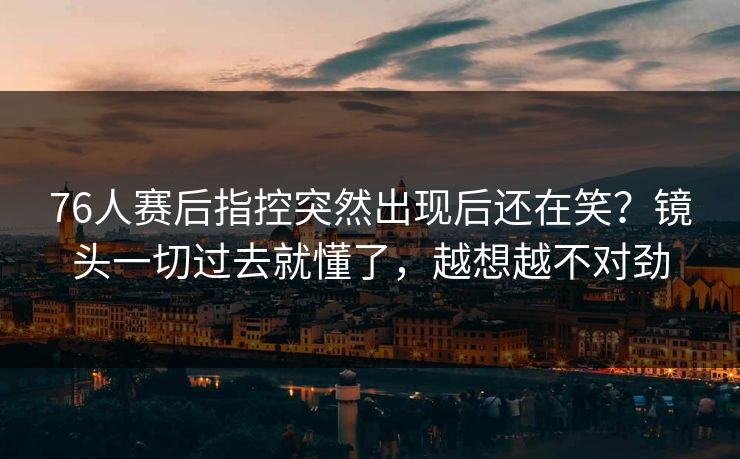 76人赛后指控突然出现后还在笑？镜头一切过去就懂了，越想越不对劲