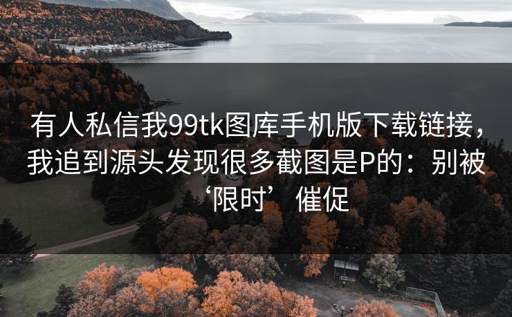 有人私信我99tk图库手机版下载链接，我追到源头发现很多截图是P的：别被‘限时’催促