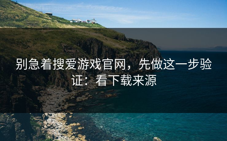 别急着搜爱游戏官网，先做这一步验证：看下载来源