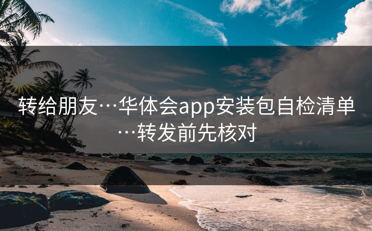 转给朋友…华体会app安装包自检清单…转发前先核对