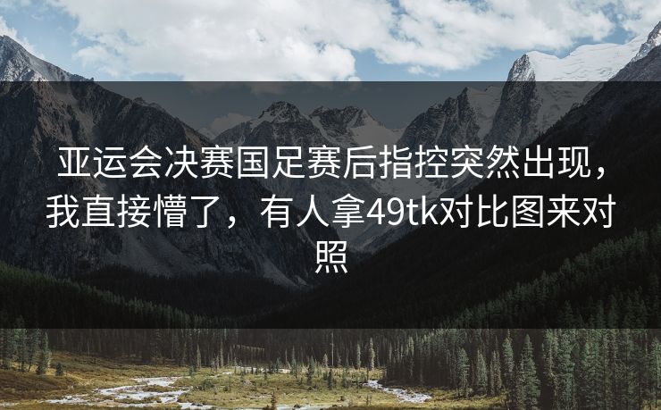 亚运会决赛国足赛后指控突然出现，我直接懵了，有人拿49tk对比图来对照