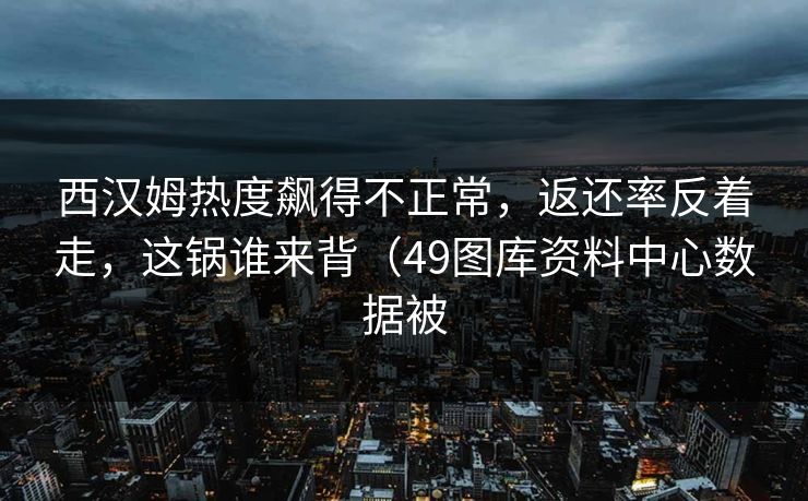 西汉姆热度飙得不正常，返还率反着走，这锅谁来背（49图库资料中心数据被