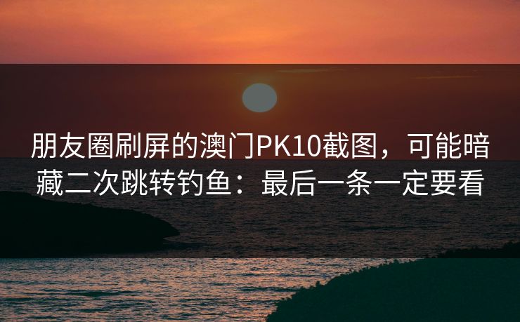 朋友圈刷屏的澳门PK10截图，可能暗藏二次跳转钓鱼：最后一条一定要看